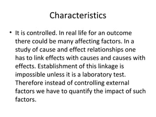 Characteristics
• It is controlled. In real life for an outcome
there could be many affecting factors. In a
study of cause and effect relationships one
has to link effects with causes and causes with
effects. Establishment of this linkage is
impossible unless it is a laboratory test.
Therefore instead of controlling external
factors we have to quantify the impact of such
factors.
 