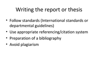 Writing the report or thesis
• Follow standards (International standards or
departmental guidelines)
• Use appropriate referencing/citation system
• Preparation of a bibliography
• Avoid plagiarism
 