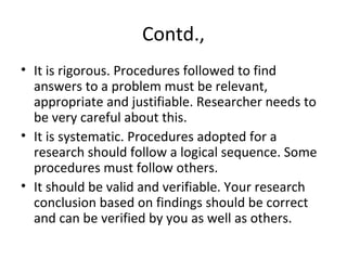 Contd.,
• It is rigorous. Procedures followed to find
answers to a problem must be relevant,
appropriate and justifiable. Researcher needs to
be very careful about this.
• It is systematic. Procedures adopted for a
research should follow a logical sequence. Some
procedures must follow others.
• It should be valid and verifiable. Your research
conclusion based on findings should be correct
and can be verified by you as well as others.
 