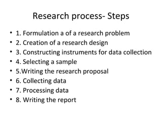 Research process- Steps
• 1. Formulation a of a research problem
• 2. Creation of a research design
• 3. Constructing instruments for data collection
• 4. Selecting a sample
• 5.Writing the research proposal
• 6. Collecting data
• 7. Processing data
• 8. Writing the report
 