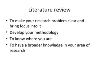 Literature review
• To make your research problem clear and
bring focus into it
• Develop your methodology
• To know where you are
• To have a broader knowledge in your area of
research
 