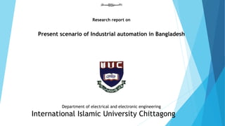 Research report on 
Present scenario of Industrial automation in Bangladesh 
Department of electrical and electronic engineering 
International Islamic University Chittagong 
 