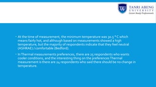  At the time of measurement, the minimum temperature was 30.5 ° C which
means fairly hot, and although based on measurements showed a high
temperature, but the majority of respondents indicate that they feel neutral
(ASHRAE) / comfortable (Bedford).
 InThermal measurements preferences, there are 25 respondents who wants
cooler conditions, and the interesting thing on the preferences Thermal
measurement is there are 24 respondents who said there should be no change in
temperature.
 