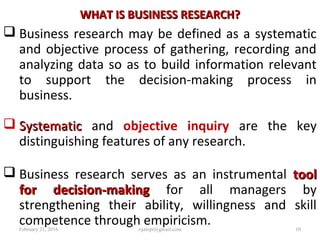 WHAT IS BUSINESS RESEARCH?WHAT IS BUSINESS RESEARCH?
 Business research may be defined as a systematic
and objective process of gathering, recording and
analyzing data so as to build information relevant
to support the decision-making process in
business.
 SystematicSystematic and objective inquiry are the key
distinguishing features of any research.
 Business research serves as an instrumental tooltool
for decision-makingfor decision-making for all managers by
strengthening their ability, willingness and skill
competence through empiricism.February 21, 2016 10rijalcpr@gmail.com
 