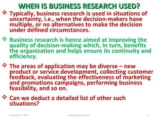 WHEN IS BUSINESS RESEARCH USED?WHEN IS BUSINESS RESEARCH USED?
 Typically, business research is used in situations of
uncertainty, i.e., when the decision-makers have
multiple, or no alternatives to make the decision
under defined circumstances.
 Business research is hence aimed at improving the
quality of decision-making which, in turn, benefits
the organization and helps ensure its continuity and
efficiency.
 The areas of application may be diverse – new
product or service development, collecting customer
feedback, evaluating the effectiveness of marketing
and promotions campaigns, performing business
feasibility, and so on.
 Can we deduct a detailed list of other such
situations?
February 21, 2016 11rijalcpr@gmail.com
 