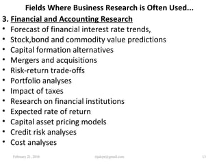 Fields Where Business Research is Often Used...
3. Financial and Accounting Research
• Forecast of financial interest rate trends,
• Stock,bond and commodity value predictions
• Capital formation alternatives
• Mergers and acquisitions
• Risk-return trade-offs
• Portfolio analyses
• Impact of taxes
• Research on financial institutions
• Expected rate of return
• Capital asset pricing models
• Credit risk analyses
• Cost analyses
February 21, 2016 13rijalcpr@gmail.com
 