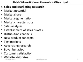 Fields Where Business Research is Often Used...
4. Sales and Marketing Research
• Market potential
• Market share
• Market segmentation
• Market characteristics
• Sales analyses
• Establishment of sales quotas
• Distribution channels
• New product concepts
• Test markets
• Advertising research
• Buyer behaviour
• Customer satisfaction
• Website visit ratesFebruary 21, 2016 14rijalcpr@gmail.com
 
