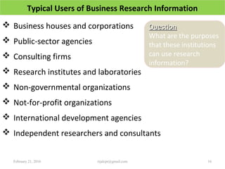 Typical Users of Business Research Information
 Business houses and corporations
 Public-sector agencies
 Consulting firms
 Research institutes and laboratories
 Non-governmental organizations
 Not-for-profit organizations
 International development agencies
 Independent researchers and consultants
February 21, 2016 16rijalcpr@gmail.com
QuestionQuestion
What are the purposes
that these institutions
can use research
information?
 