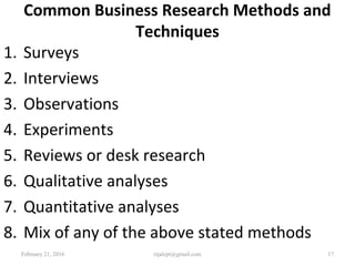 Common Business Research Methods and
Techniques
1. Surveys
2. Interviews
3. Observations
4. Experiments
5. Reviews or desk research
6. Qualitative analyses
7. Quantitative analyses
8. Mix of any of the above stated methods
February 21, 2016 17rijalcpr@gmail.com
 