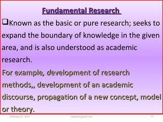 Fundamental ResearchFundamental Research
Known as the basic or pure research; seeks to
expand the boundary of knowledge in the given
area, and is also understood as academic
research.
For exampleFor example, d, development of researchevelopment of research
methods,, development of an academicmethods,, development of an academic
discourse, propagation of a new concept, modeldiscourse, propagation of a new concept, model
or theory.or theory.
February 21, 2016 19rijalcpr@gmail.com
 