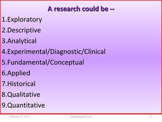 A research could be --A research could be --
1.Exploratory
2.Descriptive
3.Analytical
4.Experimental/Diagnostic/Clinical
5.Fundamental/Conceptual
6.Applied
7.Historical
8.Qualitative
9.Quantitative
February 21, 2016 21rijalcpr@gmail.com
 