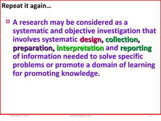 Repeat it again…
¤ A research may be considered as a
systematic and objective investigation that
involves systematic designdesign,, collectioncollection,,
preparationpreparation,, interpretationinterpretation and reportingreporting
of information needed to solve specific
problems or promote a domain of learning
for promoting knowledge.
February 21, 2016 22rijalcpr@gmail.com
 