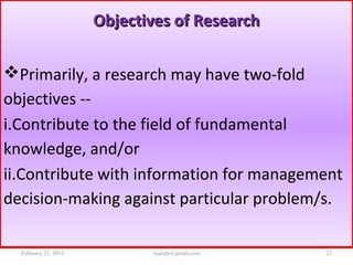 Objectives of ResearchObjectives of Research
Primarily, a research may have two-fold
objectives --
i.Contribute to the field of fundamental
knowledge, and/or
ii.Contribute with information for management
decision-making against particular problem/s.
February 21, 2016 23rijalcpr@gmail.com
 