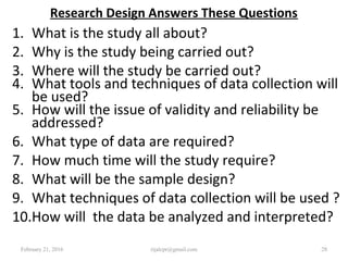Research Design Answers These Questions
1. What is the study all about?
2. Why is the study being carried out?
3. Where will the study be carried out?
4. What tools and techniques of data collection will
be used?
5. How will the issue of validity and reliability be
addressed?
6. What type of data are required?
7. How much time will the study require?
8. What will be the sample design?
9. What techniques of data collection will be used ?
10.How will the data be analyzed and interpreted?
February 21, 2016 28rijalcpr@gmail.com
 