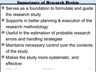 Importance of Research Design
 Serves as a foundation to formulate and guide
the research study
 Supports in better planning & execution of the
research methodology
 Useful in the estimation of probable research
errors and handling strategies
 Maintains necessary control over the contents
of the study
 Makes the study more systematic, and
effective
February 21, 2016 29rijalcpr@gmail.com
 