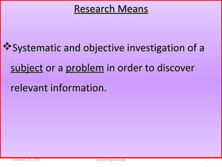 Research MeansResearch Means
Systematic and objective investigation of aSystematic and objective investigation of a
subjectsubject or aor a problemproblem in order to discoverin order to discover
relevant information.relevant information.
February 21, 2016 3rijalcpr@gmail.com
 