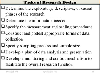 Tasks of Research Design
Determine the exploratory, descriptive, or causal
phases of the research
Determine the information needed
Specify the measurement and scaling procedures
Construct and pretest appropriate forms of data
collection
Specify sampling process and sample size
Develop a plan of data analysis and presentation
Develop a monitoring and control mechanism to
facilitate the overall research function
February 21, 2016 30rijalcpr@gmail.com
 