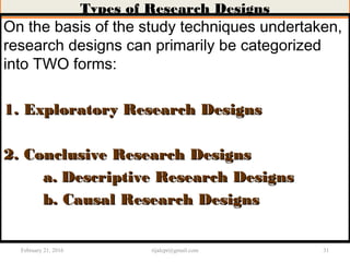 Types of Research Designs
On the basis of the study techniques undertaken,
research designs can primarily be categorized
into TWO forms:
1. Exploratory Research Designs1. Exploratory Research Designs
2. Conclusive Research Designs2. Conclusive Research Designs
a.a. Descriptive Research DesignsDescriptive Research Designs
b. Causal Research Designsb. Causal Research Designs
February 21, 2016 31rijalcpr@gmail.com
 