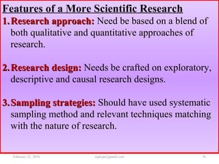 Features of a More Scientific Research
1.1. Research approach:Research approach: Need be based on a blend of
both qualitative and quantitative approaches of
research.
2.2. Research design:Research design: Needs be crafted on exploratory,
descriptive and causal research designs.
3.3. Sampling strategies:Sampling strategies: Should have used systematic
sampling method and relevant techniques matching
with the nature of research.
February 21, 2016 36rijalcpr@gmail.com
 