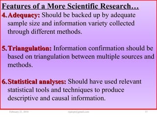 Features of a More Scientific Research…
4.4. Adequacy:Adequacy: Should be backed up by adequate
sample size and information variety collected
through different methods.
5.5. Triangulation:Triangulation: Information confirmation should be
based on triangulation between multiple sources and
methods.
6.6. Statistical analyses:Statistical analyses: Should have used relevant
statistical tools and techniques to produce
descriptive and causal information.
February 21, 2016 37rijalcpr@gmail.com
 