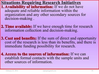 Situations Requiring Research Initiatives
1.1. Availability of information:Availability of information: If we do not have
adequate and reliable information within the
organization and any other secondary sources for
decision-making .
2.2. Time available:Time available: If we have enough time for research
information collection and decision-making.
3.3. Cost and benefits:Cost and benefits: If the sum of direct and opportunity
cost of the research is less than its benefits, and there is
immediate funding possibility for research.
4.4. Access to the sources of information:Access to the sources of information: If we can
establish formal contacts with the sample units and
other sources of information.
February 21, 2016 39rijalcpr@gmail.com
 