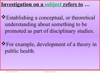 Investigation on a subject refers to …
Establishing a conceptual, or theoretical
understanding about something to be
promoted as part of disciplinary studies.
For example, development of a theory in
public health.
February 21, 2016 4rijalcpr@gmail.com
 