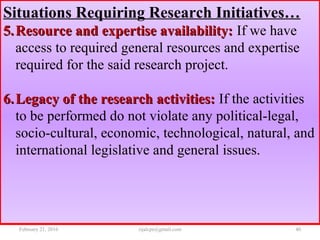 Situations Requiring Research Initiatives…
5.5. Resource and expertise availability:Resource and expertise availability: If we have
access to required general resources and expertise
required for the said research project.
6.6. Legacy of the research activities:Legacy of the research activities: If the activities
to be performed do not violate any political-legal,
socio-cultural, economic, technological, natural, and
international legislative and general issues.
February 21, 2016 40rijalcpr@gmail.com
 