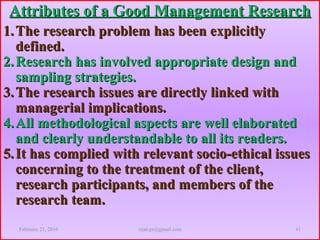 Attributes of a Good Management ResearchAttributes of a Good Management Research
1.1. The research problem has been explicitlyThe research problem has been explicitly
defined.defined.
2.2. Research has involved appropriate design andResearch has involved appropriate design and
sampling strategies.sampling strategies.
3.3. The research issues are directly linked withThe research issues are directly linked with
managerial implications.managerial implications.
4.4. All methodological aspects are well elaboratedAll methodological aspects are well elaborated
and clearly understandable to all its readers.and clearly understandable to all its readers.
5.5. It has complied with relevant socio-ethical issuesIt has complied with relevant socio-ethical issues
concerning to the treatment of the client,concerning to the treatment of the client,
research participants, and members of theresearch participants, and members of the
research team.research team.
February 21, 2016 41rijalcpr@gmail.com
 