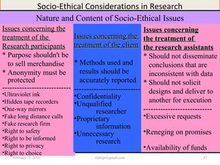 Socio-Ethical Considerations in Research
Nature and Content of Socio-Ethical Issues
Issues concerning theIssues concerning the
treatment of thetreatment of the
Research participantsResearch participants
* Purpose shouldn't be
to sell merchandise
* Anonymity must be
protected
----------------------------
•Ultraviolet ink
•Hidden tape recorders
•One-way mirrors
•Fake long distance calls
•Fake research firm
•Right to safety
•Right to be informed
•Right to privacy
•Right to choice
Issues concerning theIssues concerning the
treatment of the clienttreatment of the client
* Methods used and
results should be
accurately reported
---------------------------
•Confidentiality
•Unqualified
researcher
•Proprietary
information
•Unnecessary
research
Issues concerningIssues concerning
the treatment ofthe treatment of
the research assistantsthe research assistants
* Should not disseminate
conclusions that are
inconsistent with data
* Should not solicit
designs and deliver to
another for execution
----------------------------
•Excessive requests
•Reneging on promises
•Availability of funds
February 21, 2016 42rijalcpr@gmail.com
 