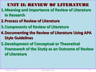 UNIT II: REVIEW OF LITERATUREUNIT II: REVIEW OF LITERATURE
1.1.Meaning and Importance of Review of LiteratureMeaning and Importance of Review of Literature
in Researchin Research
2.2.Process of Review of LiteratureProcess of Review of Literature
3.3.Components of Review of LiteratureComponents of Review of Literature
4.4.Documenting the Review of Literature Using APADocumenting the Review of Literature Using APA
Style GuidelinesStyle Guidelines
5.5.Development of Conceptual or TheoreticalDevelopment of Conceptual or Theoretical
Framework of the Study as an Outcome of ReviewFramework of the Study as an Outcome of Review
of Literatureof Literature
February 21, 2016 43rijalcpr@gmail.com
 