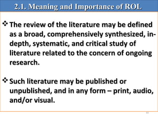 44
2.1. Meaning and Importance of ROL2.1. Meaning and Importance of ROL
The review of the literature may be definedThe review of the literature may be defined
as a broad, comprehensively synthesized, in-as a broad, comprehensively synthesized, in-
depth, systematic, and critical study ofdepth, systematic, and critical study of
literature related to the concern of ongoingliterature related to the concern of ongoing
research.research.
Such literature may be published orSuch literature may be published or
unpublished, and in any form – print, audio,unpublished, and in any form – print, audio,
and/or visual.and/or visual.
 