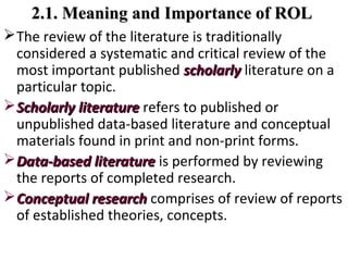 2.1. Meaning and Importance of ROL2.1. Meaning and Importance of ROL
The review of the literature is traditionally
considered a systematic and critical review of the
most important published scholarlyscholarly literature on a
particular topic.
ScholarlyScholarly literatureliterature refers to published or
unpublished data-based literature and conceptual
materials found in print and non-print forms.
Data-based literatureData-based literature is performed by reviewing
the reports of completed research.
Conceptual researchConceptual research comprises of review of reports
of established theories, concepts.
 