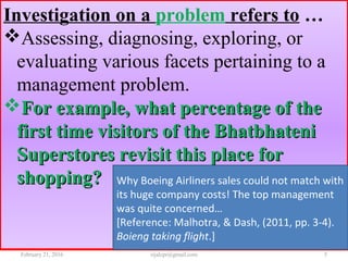 Investigation on a problem refers to …
Assessing, diagnosing, exploring, or
evaluating various facets pertaining to a
management problem.
For example, what percentage of theFor example, what percentage of the
first time visitors of the Bhatbhatenifirst time visitors of the Bhatbhateni
Superstores revisit this place forSuperstores revisit this place for
shopping?shopping? Why Boeing Airliners sales could not match with
its huge company costs! The top management
was quite concerned…
[Reference: Malhotra, & Dash, (2011, pp. 3-4).
Boieng taking flight.]
February 21, 2016 5rijalcpr@gmail.com
 