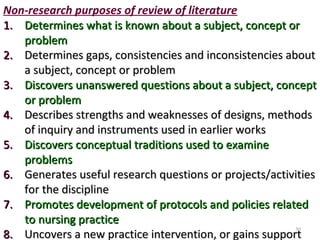 Non-research purposes of review of literature
1.1. Determines what is known about a subject, concept orDetermines what is known about a subject, concept or
problemproblem
2.2. Determines gaps, consistencies and inconsistencies aboutDetermines gaps, consistencies and inconsistencies about
a subject, concept or problema subject, concept or problem
3.3. Discovers unanswered questions about a subject, conceptDiscovers unanswered questions about a subject, concept
or problemor problem
4.4. Describes strengths and weaknesses of designs, methodsDescribes strengths and weaknesses of designs, methods
of inquiry and instruments used in earlier worksof inquiry and instruments used in earlier works
5.5. Discovers conceptual traditions used to examineDiscovers conceptual traditions used to examine
problemsproblems
6.6. Generates useful research questions or projects/activitiesGenerates useful research questions or projects/activities
for the disciplinefor the discipline
7.7. Promotes development of protocols and policies relatedPromotes development of protocols and policies related
to nursing practiceto nursing practice
8.8. Uncovers a new practice intervention, or gains supportUncovers a new practice intervention, or gains support
50
 