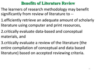 Benefits of Literature ReviewBenefits of Literature Review
The learners of research methodology may benefit
significantly from review of literature to --
1.efficiently retrieve an adequate amount of scholarly
literature using computer and print resources,
2.critically evaluate data-based and conceptual
materials, and
3.critically evaluate a review of the literature (the
entire compilation of conceptual and data based
literature) based on accepted reviewing criteria.
51
 