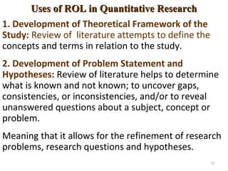 Uses of ROL in Quantitative ResearchUses of ROL in Quantitative Research
1. Development of Theoretical Framework of the
Study: Review of literature attempts to define the
concepts and terms in relation to the study.
2. Development of Problem Statement and
Hypotheses: Review of literature helps to determine
what is known and not known; to uncover gaps,
consistencies, or inconsistencies, and/or to reveal
unanswered questions about a subject, concept or
problem.
Meaning that it allows for the refinement of research
problems, research questions and hypotheses.
53
 
