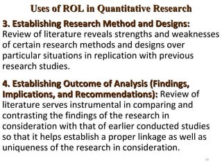 Uses of ROL in Quantitative ResearchUses of ROL in Quantitative Research
3. Establishing Research Method and Designs:3. Establishing Research Method and Designs:
Review of literature reveals strengths and weaknesses
of certain research methods and designs over
particular situations in replication with previous
research studies.
4. Establishing Outcome of Analysis (Findings,4. Establishing Outcome of Analysis (Findings,
Implications, and Recommendations):Implications, and Recommendations): Review of
literature serves instrumental in comparing and
contrasting the findings of the research in
consideration with that of earlier conducted studies
so that it helps establish a proper linkage as well as
uniqueness of the research in consideration.
54
 