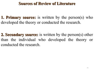 Sources of Review of LiteratureSources of Review of Literature
1. Primary source:1. Primary source: is written by the person(s) who
developed the theory or conducted the research.
2. Secondary source:2. Secondary source: is written by the person(s) other
than the individual who developed the theory or
conducted the research.
55
 