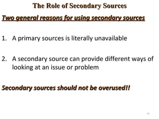 The Role of Secondary SourcesThe Role of Secondary Sources
Two general reasons for using secondary sourcesTwo general reasons for using secondary sources
1. A primary sources is literally unavailable
2. A secondary source can provide different ways of
looking at an issue or problem
Secondary sources should not be overused!!Secondary sources should not be overused!!
56
 