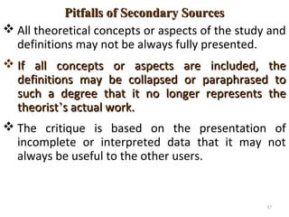Pitfalls of Secondary SourcesPitfalls of Secondary Sources
 All theoretical concepts or aspects of the study and
definitions may not be always fully presented.
 If all concepts or aspects are included, theIf all concepts or aspects are included, the
definitions may be collapsed or paraphrased todefinitions may be collapsed or paraphrased to
such a degree that it no longer represents thesuch a degree that it no longer represents the
theoristtheorist’’s actual work.s actual work.
 The critique is based on the presentation of
incomplete or interpreted data that it may not
always be useful to the other users.
57
 