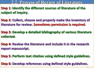 58
2.2. Process of Review of Literature2.2. Process of Review of Literature
Step 1:Step 1: Identify the different sources of literature of theIdentify the different sources of literature of the
subject of inquiry.subject of inquiry.
Step 2:Step 2: Collect, choose and properly make the inventory ofCollect, choose and properly make the inventory of
literature for review.literature for review. Sometimes permission is required.Sometimes permission is required.
Step 3:Step 3: Develop a detailed bibliography of various literatureDevelop a detailed bibliography of various literature
collected.collected.
Step 4:Step 4: Review the literature and include it in the researchReview the literature and include it in the research
report manuscript.report manuscript.
Step 5:Step 5: Perform text citation using defined style guidelines.Perform text citation using defined style guidelines.
Step 6:Step 6: Develop references using defined style guidelines.Develop references using defined style guidelines.
 