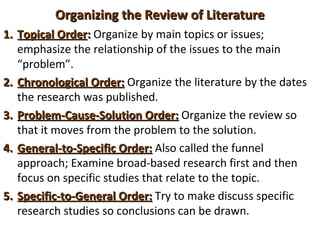 Organizing the Review of LiteratureOrganizing the Review of Literature
1.1. Topical OrderTopical Order:: Organize by main topics or issues;
emphasize the relationship of the issues to the main
“problem”.
2.2. Chronological Order:Chronological Order: Organize the literature by the dates
the research was published.
3.3. Problem-Cause-Solution Order:Problem-Cause-Solution Order: Organize the review so
that it moves from the problem to the solution.
4.4. General-to-Specific Order:General-to-Specific Order: Also called the funnel
approach; Examine broad-based research first and then
focus on specific studies that relate to the topic.
5.5. Specific-to-General Order:Specific-to-General Order: Try to make discuss specific
research studies so conclusions can be drawn.
 