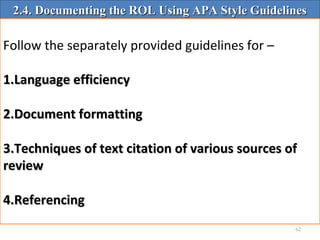 62
2.4. Documenting the ROL Using APA Style Guidelines2.4. Documenting the ROL Using APA Style Guidelines
Follow the separately provided guidelines for –
1.1.Language efficiencyLanguage efficiency
2.2.Document formattingDocument formatting
3.3.Techniques of text citation of various sources ofTechniques of text citation of various sources of
reviewreview
4.4.ReferencingReferencing
 