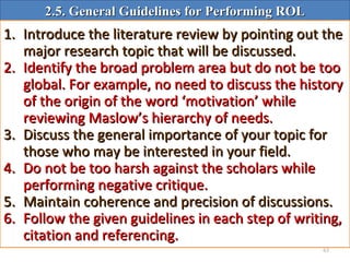 63
2.5. General Guidelines for Performing ROL2.5. General Guidelines for Performing ROL
1.1. Introduce the literature review by pointing out theIntroduce the literature review by pointing out the
major research topic that will be discussed.major research topic that will be discussed.
2.2. Identify the broad problem area but do not be tooIdentify the broad problem area but do not be too
global. For example, no need to discuss the historyglobal. For example, no need to discuss the history
of the origin of the word ‘motivation’ whileof the origin of the word ‘motivation’ while
reviewing Maslow’s hierarchy of needs.reviewing Maslow’s hierarchy of needs.
3.3. Discuss the general importance of your topic forDiscuss the general importance of your topic for
those who may be interested in your field.those who may be interested in your field.
4.4. Do not be too harsh against the scholars whileDo not be too harsh against the scholars while
performing negative critique.performing negative critique.
5.5. Maintain coherence and precision of discussions.Maintain coherence and precision of discussions.
6.6. Follow the given guidelines in each step of writing,Follow the given guidelines in each step of writing,
citation and referencing.citation and referencing.
 