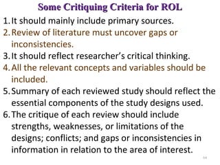 Some Critiquing Criteria for ROLSome Critiquing Criteria for ROL
1.It should mainly include primary sources.
2.Review of literature must uncover gaps or
inconsistencies.
3.It should reflect researcher’s critical thinking.
4.All the relevant concepts and variables should be
included.
5.Summary of each reviewed study should reflect the
essential components of the study designs used.
6.The critique of each review should include
strengths, weaknesses, or limitations of the
designs; conflicts; and gaps or inconsistencies in
information in relation to the area of interest.
64
 