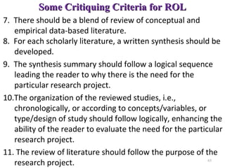 Some Critiquing Criteria for ROLSome Critiquing Criteria for ROL
7. There should be a blend of review of conceptual and
empirical data-based literature.
8. For each scholarly literature, a written synthesis should be
developed.
9. The synthesis summary should follow a logical sequence
leading the reader to why there is the need for the
particular research project.
10.The organization of the reviewed studies, i.e.,
chronologically, or according to concepts/variables, or
type/design of study should follow logically, enhancing the
ability of the reader to evaluate the need for the particular
research project.
11. The review of literature should follow the purpose of the
research project. 65
 