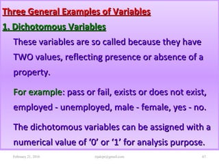 Three General Examples of VariablesThree General Examples of Variables
1. Dichotomous Variables1. Dichotomous Variables
These variables are so called because they haveThese variables are so called because they have
TWO values, reflecting presence or absence of aTWO values, reflecting presence or absence of a
property.property.
For exampleFor example: pass or fail, exists or does not exist,: pass or fail, exists or does not exist,
employed - unemployed, male - female, yes - no.employed - unemployed, male - female, yes - no.
The dichotomous variables can be assigned with aThe dichotomous variables can be assigned with a
numerical value of ‘0’ or ‘1’ for analysis purpose.numerical value of ‘0’ or ‘1’ for analysis purpose.
February 21, 2016 67rijalcpr@gmail.com
 