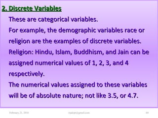 2. Discrete Variables2. Discrete Variables
These are categorical variables.These are categorical variables.
For example, the demographic variables race orFor example, the demographic variables race or
religion are the examples of discrete variables.religion are the examples of discrete variables.
Religion: Hindu, Islam, Buddhism, and Jain can beReligion: Hindu, Islam, Buddhism, and Jain can be
assigned numerical values of 1, 2, 3, and 4assigned numerical values of 1, 2, 3, and 4
respectively.respectively.
The numerical values assigned to these variablesThe numerical values assigned to these variables
will be of absolute nature; not like 3.5, or 4.7.will be of absolute nature; not like 3.5, or 4.7.
February 21, 2016 68rijalcpr@gmail.com
 