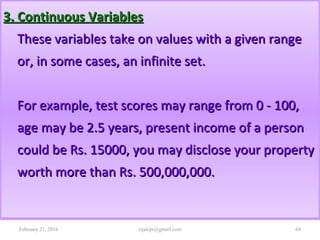 3. Continuous Variables3. Continuous Variables
These variables take on values with a given rangeThese variables take on values with a given range
or, in some cases, an infinite set.or, in some cases, an infinite set.
For example, test scores may range from 0 - 100,For example, test scores may range from 0 - 100,
age may be 2.5 years, present income of a personage may be 2.5 years, present income of a person
could be Rs. 15000, you may disclose your propertycould be Rs. 15000, you may disclose your property
worth more than Rs. 500,000,000.worth more than Rs. 500,000,000.
February 21, 2016 69rijalcpr@gmail.com
 