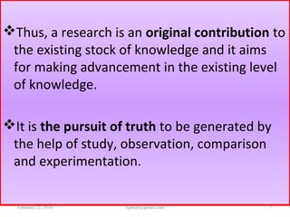 Thus, a research is an original contribution to
the existing stock of knowledge and it aims
for making advancement in the existing level
of knowledge.
It is the pursuit of truth to be generated by
the help of study, observation, comparison
and experimentation.
February 21, 2016 7rijalcpr@gmail.com
 